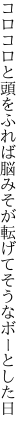 コロコロと頭をふれば脳みそが 転げてそうなボーとした日