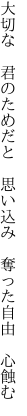 大切な 君のためだと 思い込み　 奪った自由 心蝕む