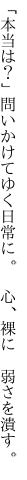 「本当は？」問いかけてゆく日常に。 　心、裸に　弱さを潰す。