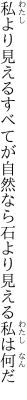 私より見えるすべてが自然なら 石より見える私は何だ