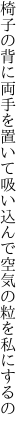 椅子の背に両手を置いて吸い込んで 空気の粒を私にするの