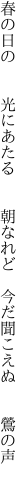 春の日の  光にあたる  朝なれど  今だ聞こえぬ  鶯の声