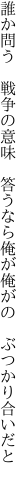誰か問う　戦争の意味　答うなら 俺が俺がの　ぶつかり合いだと