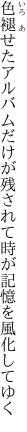 色褪せたアルバムだけが残されて 時が記憶を風化してゆく